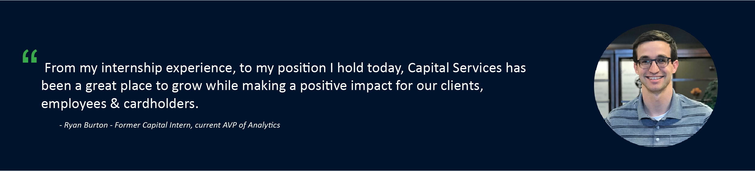 “From my internship experience, to my position I hold today, Capital Services has been a great	place to grow while making a positive impact for our clients, employees, & cardholders.” Ryan Burton - Former Capital Intern, current AVP of Analytics